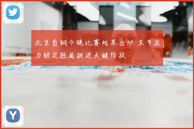 北京首钢今晚比赛结果出炉 末节发力锁定胜局挺进关键阶段