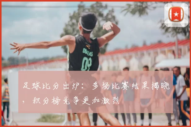 足球比分出炉：多场比赛结果揭晓，积分榜竞争更加激烈