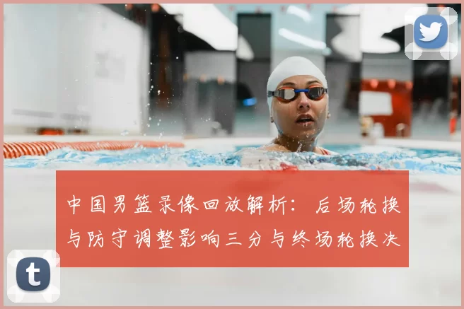 中国男篮录像回放解析：后场轮换与防守调整影响三分与终场轮换决策