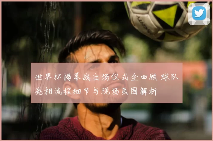 世界杯揭幕战出场仪式全回顾 球队亮相流程细节与现场氛围解析