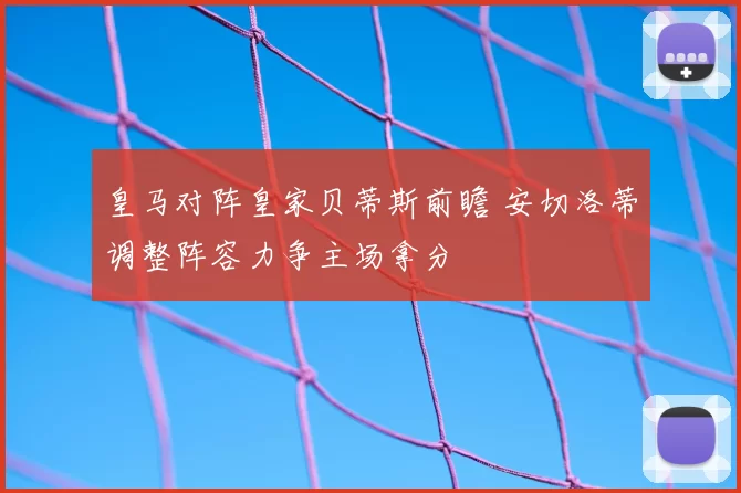 皇马对阵皇家贝蒂斯前瞻 安切洛蒂调整阵容力争主场拿分