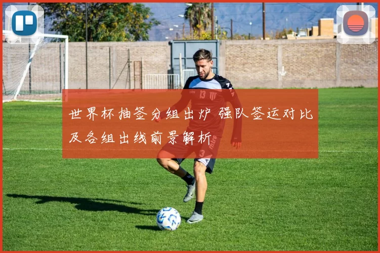 世界杯抽签分组出炉 强队签运对比及各组出线前景解析