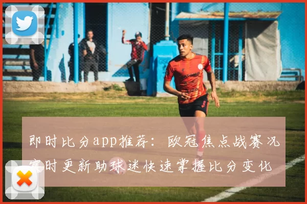 即时比分app推荐：欧冠焦点战赛况实时更新助球迷快速掌握比分变化