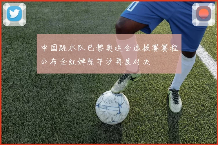 中国跳水队巴黎奥运会选拔赛赛程公布全红婵陈芋汐再度对决