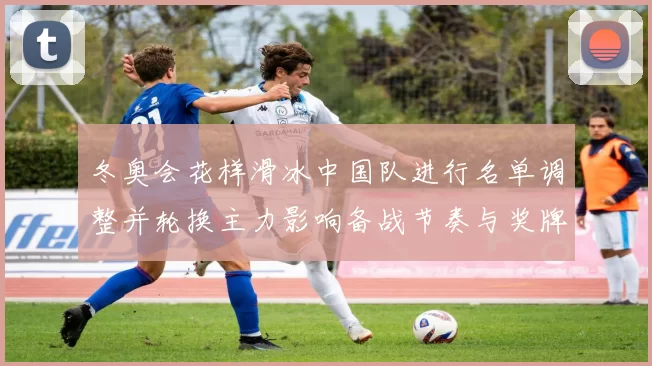冬奥会花样滑冰中国队进行名单调整并轮换主力影响备战节奏与奖牌形势