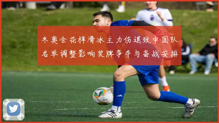 冬奥会花样滑冰主力伤退致中国队名单调整影响奖牌争夺与备战安排