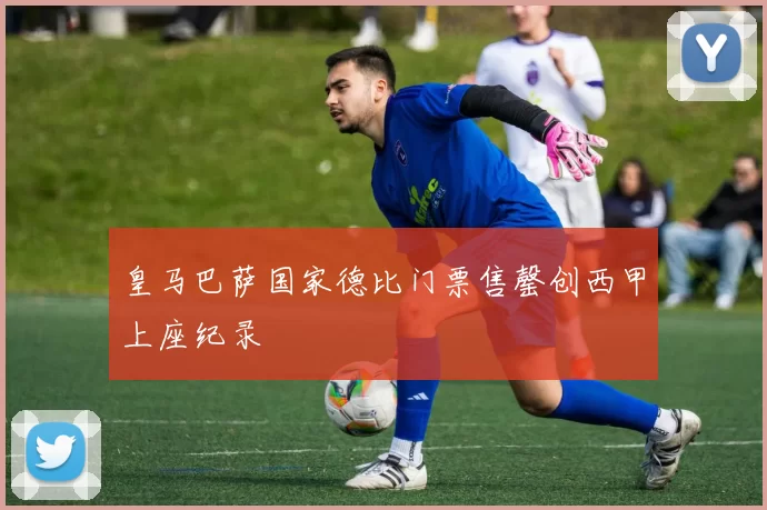 皇马巴萨国家德比门票售罄创西甲上座纪录