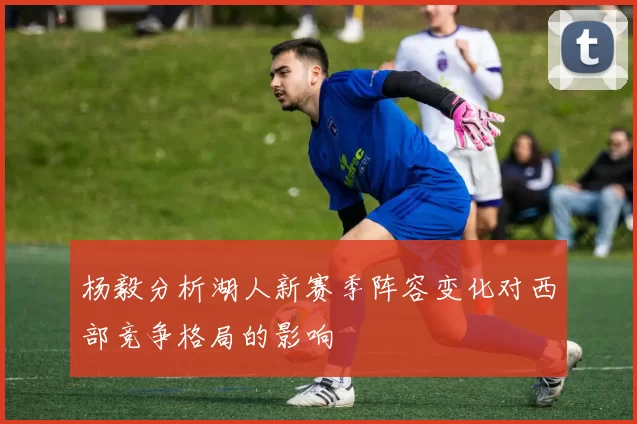 杨毅分析湖人新赛季阵容变化对西部竞争格局的影响