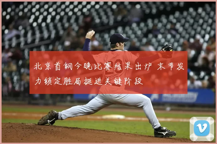 北京首钢今晚比赛结果出炉 末节发力锁定胜局挺进关键阶段