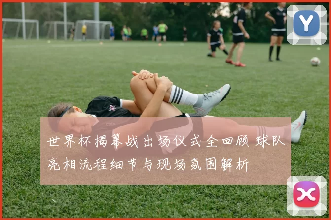 世界杯揭幕战出场仪式全回顾 球队亮相流程细节与现场氛围解析