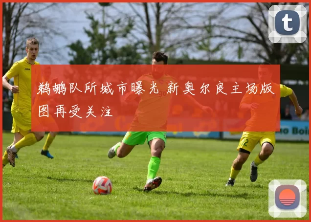 鹈鹕队所城市曝光 新奥尔良主场版图再受关注