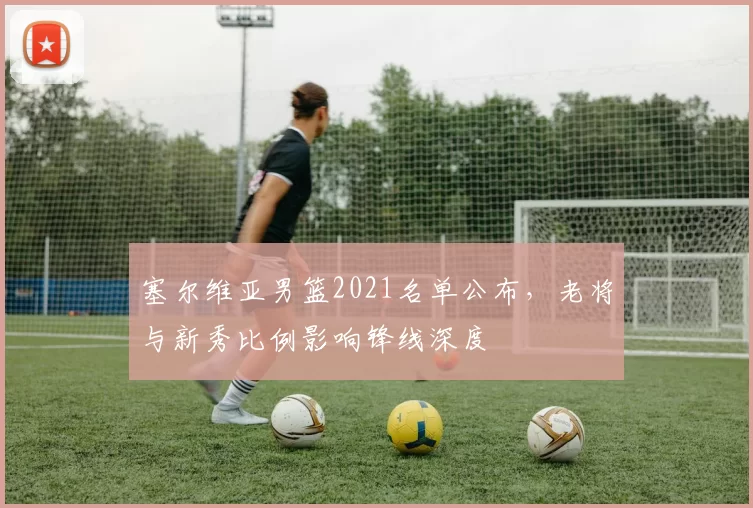 塞尔维亚男篮2021名单公布,老将与新秀比例影响锋线深度