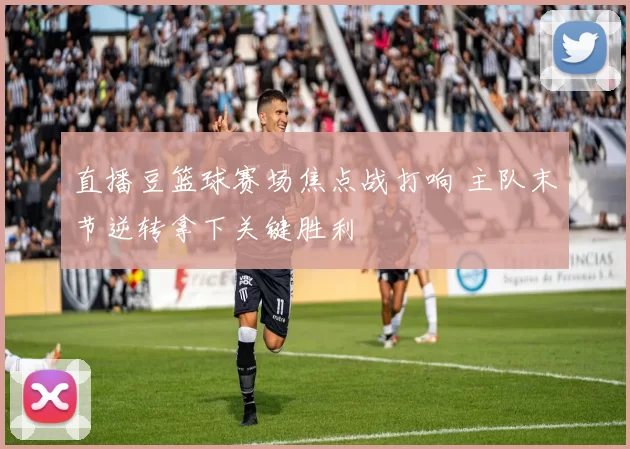 直播豆篮球赛场焦点战打响 主队末节逆转拿下关键胜利