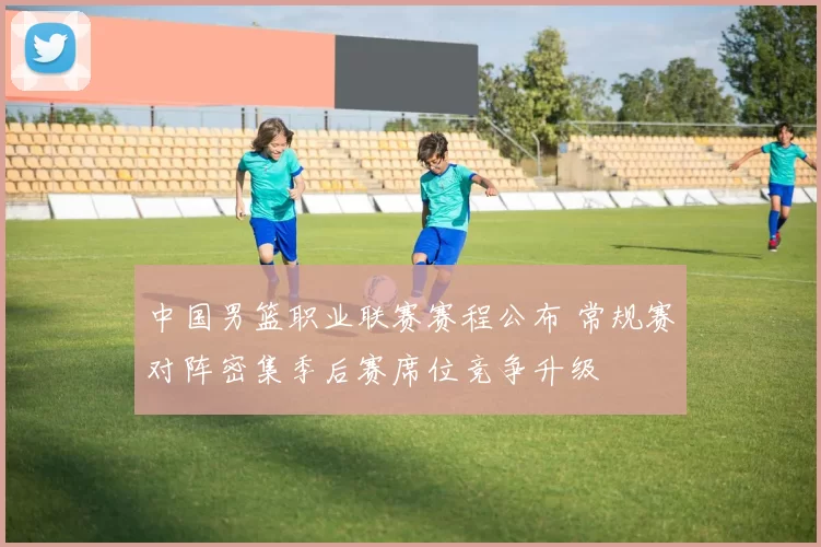 中国男篮职业联赛赛程公布 常规赛对阵密集季后赛席位竞争升级
