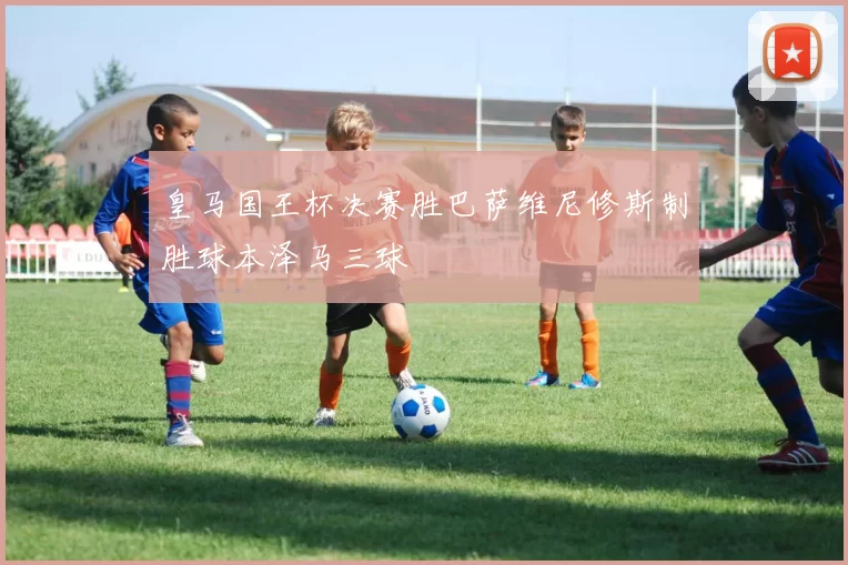 皇马国王杯决赛胜巴萨维尼修斯制胜球本泽马三球