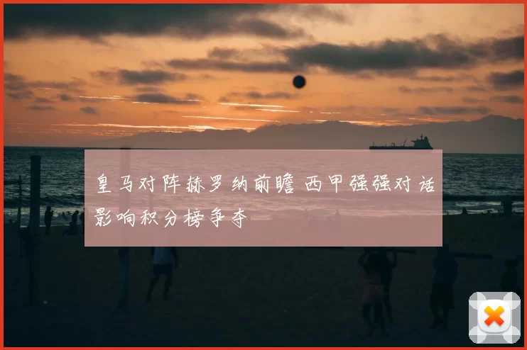 皇马对阵赫罗纳前瞻 西甲强强对话影响积分榜争夺
