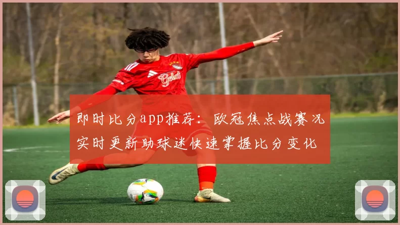 即时比分app推荐：欧冠焦点战赛况实时更新助球迷快速掌握比分变化