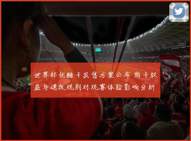 世界杯优酷卡发售方案公布 购卡权益与退改规则对观赛体验影响分析