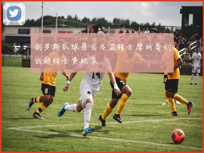 俄罗斯队球员戈洛温转会摩纳哥创俄超转会费纪录