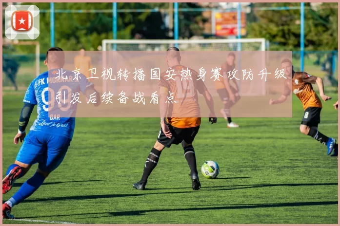 北京卫视转播国安热身赛攻防升级引发后续备战看点
