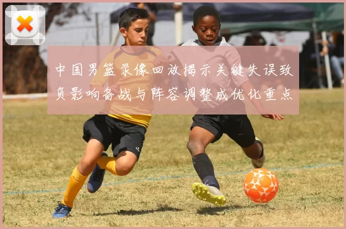 中国男篮录像回放揭示关键失误致负影响备战与阵容调整成优化重点