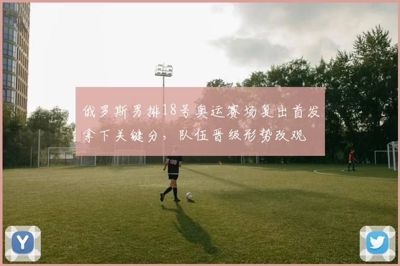 俄罗斯男排18号奥运赛场复出首发拿下关键分，队伍晋级形势改观