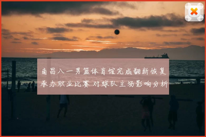 南昌八一男篮体育馆完成翻新恢复承办职业比赛 对球队主场影响分析