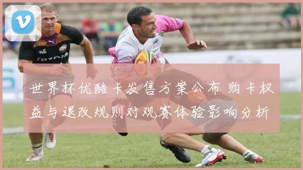 世界杯优酷卡发售方案公布 购卡权益与退改规则对观赛体验影响分析