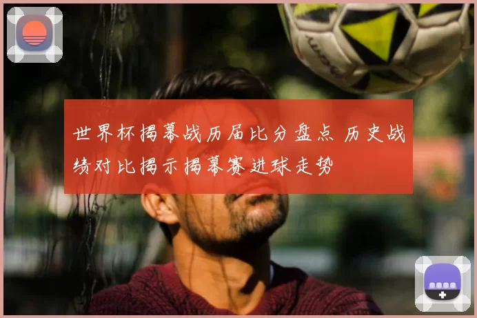 世界杯揭幕战历届比分盘点 历史战绩对比揭示揭幕赛进球走势