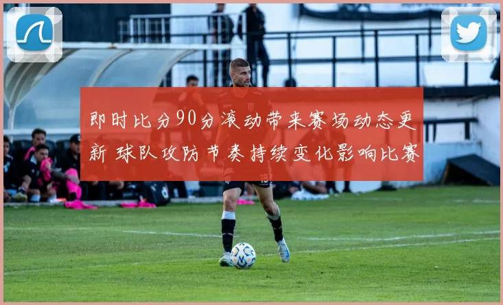 即时比分90分滚动带来赛场动态更新 球队攻防节奏持续变化影响比赛结果