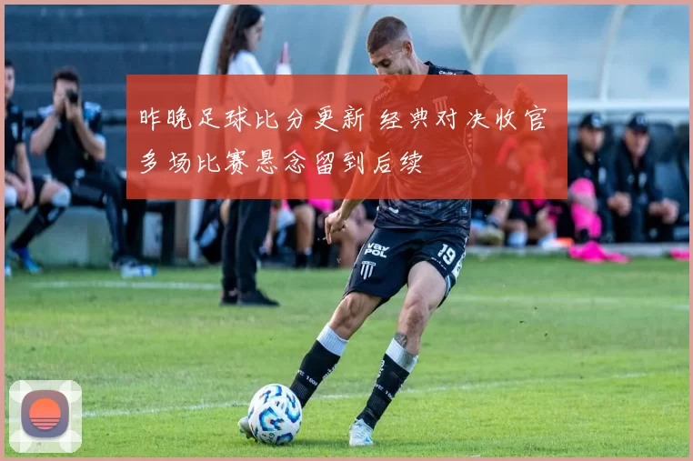 昨晚足球比分更新 经典对决收官 多场比赛悬念留到后续