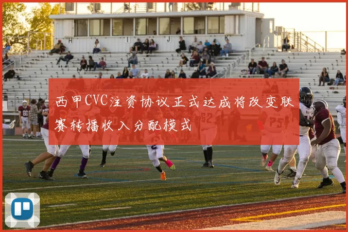 西甲CVC注资协议正式达成将改变联赛转播收入分配模式