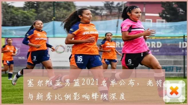 塞尔维亚男篮2021名单公布,老将与新秀比例影响锋线深度