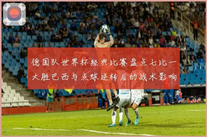 德国队世界杯经典比赛盘点七比一大胜巴西与点球逆转后的战术影响