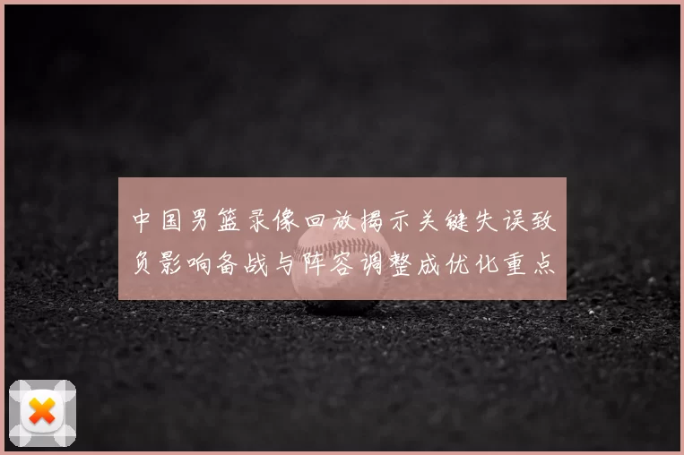 中国男篮录像回放揭示关键失误致负影响备战与阵容调整成优化重点
