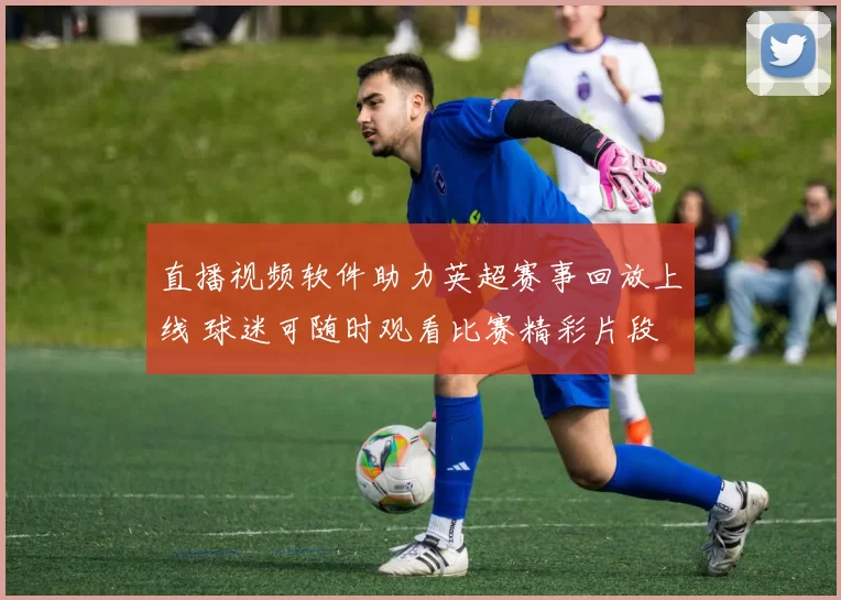 直播视频软件助力英超赛事回放上线 球迷可随时观看比赛精彩片段