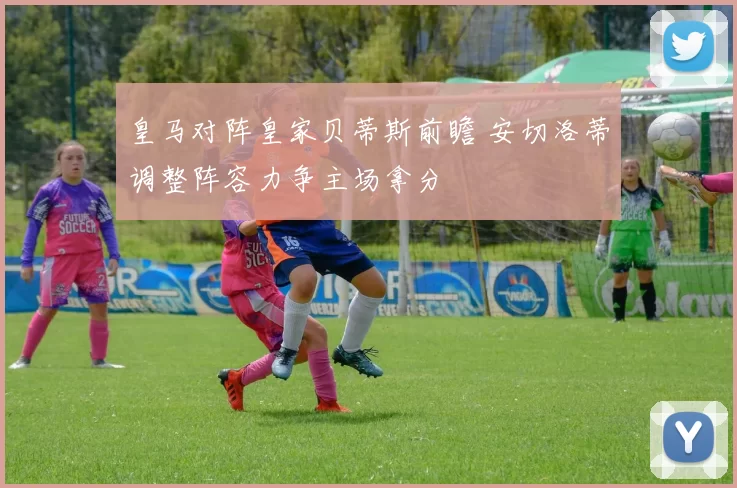 皇马对阵皇家贝蒂斯前瞻 安切洛蒂调整阵容力争主场拿分