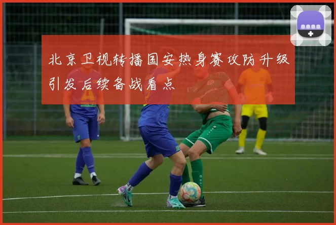 北京卫视转播国安热身赛攻防升级引发后续备战看点