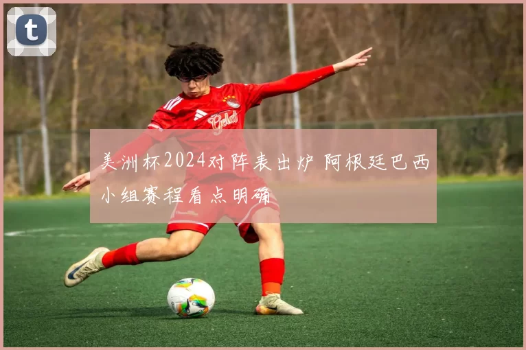 美洲杯2024对阵表出炉 阿根廷巴西小组赛程看点明确