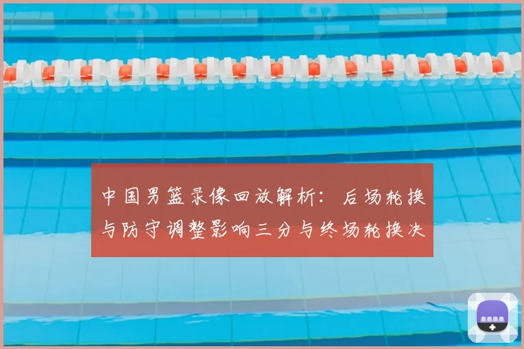 中国男篮录像回放解析：后场轮换与防守调整影响三分与终场轮换决策