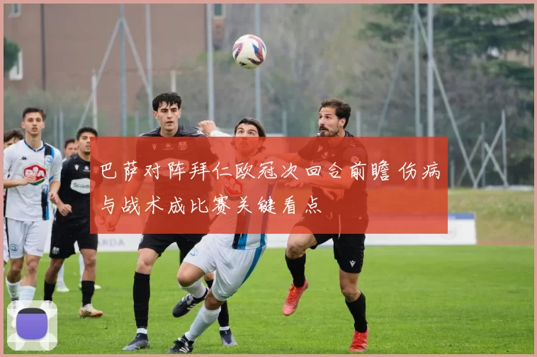 巴萨对阵拜仁欧冠次回合前瞻 伤病与战术成比赛关键看点