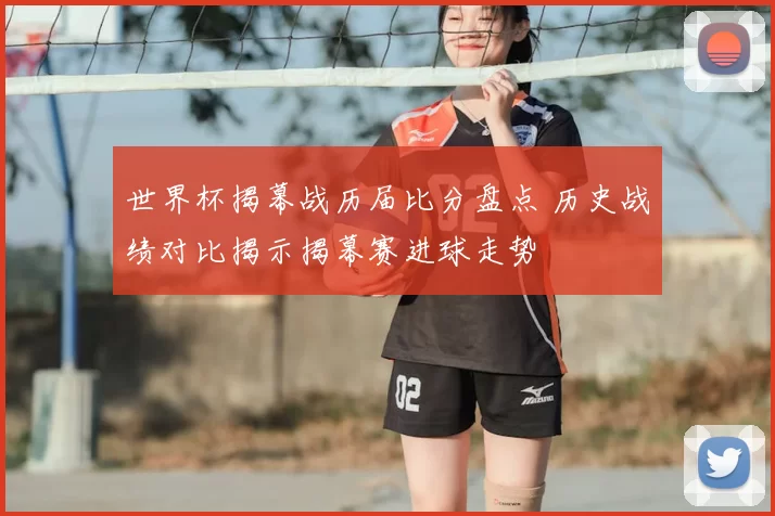 世界杯揭幕战历届比分盘点 历史战绩对比揭示揭幕赛进球走势
