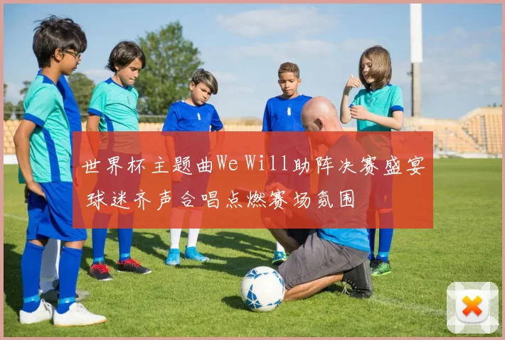 世界杯主题曲We Will助阵决赛盛宴 球迷齐声合唱点燃赛场氛围