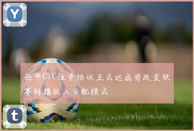 西甲CVC注资协议正式达成将改变联赛转播收入分配模式