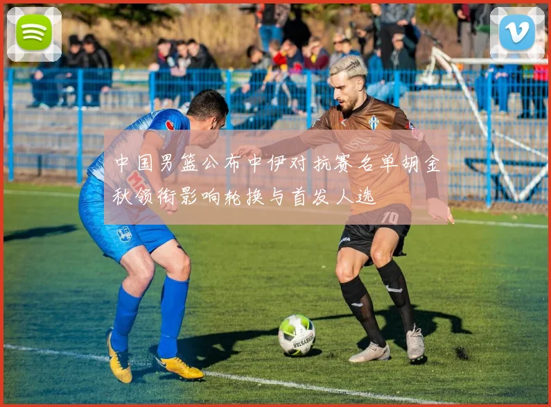 中国男篮公布中伊对抗赛名单胡金秋领衔影响轮换与首发人选
