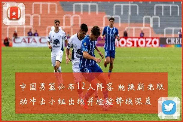 中国男篮公布12人阵容 轮换新老联动冲击小组出线并检验锋线深度