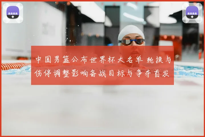 中国男篮公布世界杯大名单 轮换与伤停调整影响备战目标与争夺首发位置