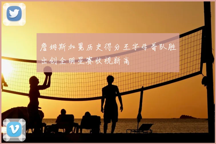 詹姆斯加冕历史得分王字母哥队胜出创全明星赛收视新高