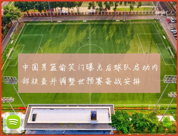 中国男篮偷笑门曝光后球队启动内部核查并调整世预赛备战安排