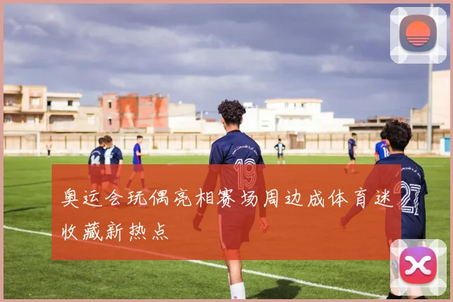 奥运会玩偶亮相赛场周边成体育迷收藏新热点
